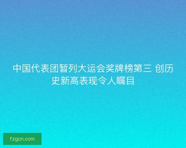中国代表团暂列大运会奖牌榜第三 创历史新高表现令人瞩目