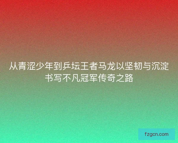 从青涩少年到乒坛王者马龙以坚韧与沉淀书写不凡冠军传奇之路
